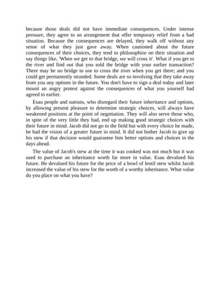 because those deals did not have immediate consequences. Under intense
pressure, they agree to an arrangement that offer temporary relief from a bad
situation. Because the consequences are delayed, they walk off without any
sense of what they just gave away. When cautioned about the future
consequences of their choices, they tend to philosophize on their situation and
say things like, 'When we get to that bridge, we will cross it'. What if you get to
the river and find out that you sold the bridge with your earlier transaction?
There may be no bridge to use to cross the river when you get there; and you
could get permanently stranded. Some deals are so involving that they take away
from you any options in the future. You don't have to sign a deal today and later
mount an angry protest against the consequences of what you yourself had
agreed to earlier.
Esau people and nations, who disregard their future inheritance and options,
by allowing present pleasure to determine strategic choices, will always have
weakened positions at the point of negotiation. They will also serve those who,
in spite of the very little they had, end up making good strategic choices with
their future in mind. Jacob did not go to the field but with every choice he made,
he had the vision of a greater future in mind. It did not bother Jacob to give up
his stew if that decision would guarantee him better options and choices in the
days ahead.
The value of Jacob's stew at the time it was cooked was not much but it was
used to purchase an inheritance worth far more in value. Esau devalued his
future. He devalued his future for the price of a bowl of lentil stew whilst Jacob
increased the value of his stew for the worth of a worthy inheritance. What value
do you place on what you have?
 