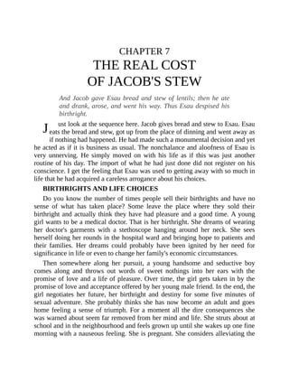 J
CHAPTER 7
THE REAL COST
OF JACOB'S STEW
And Jacob gave Esau bread and stew of lentils; then he ate
and drank, arose, and went his way. Thus Esau despised his
birthright.
ust look at the sequence here. Jacob gives bread and stew to Esau. Esau
eats the bread and stew, got up from the place of dinning and went away as
if nothing had happened. He had made such a monumental decision and yet
he acted as if it is business as usual. The nonchalance and aloofness of Esau is
very unnerving. He simply moved on with his life as if this was just another
routine of his day. The import of what he had just done did not register on his
conscience. I get the feeling that Esau was used to getting away with so much in
life that he had acquired a careless arrogance about his choices.
BIRTHRIGHTS AND LIFE CHOICES
Do you know the number of times people sell their birthrights and have no
sense of what has taken place? Some leave the place where they sold their
birthright and actually think they have had pleasure and a good time. A young
girl wants to be a medical doctor. That is her birthright. She dreams of wearing
her doctor's garments with a stethoscope hanging around her neck. She sees
herself doing her rounds in the hospital ward and bringing hope to patients and
their families. Her dreams could probably have been ignited by her need for
significance in life or even to change her family's economic circumstances.
Then somewhere along her pursuit, a young handsome and seductive boy
comes along and throws out words of sweet nothings into her ears with the
promise of love and a life of pleasure. Over time, the girl gets taken in by the
promise of love and acceptance offered by her young male friend. In the end, the
girl negotiates her future, her birthright and destiny for some five minutes of
sexual adventure. She probably thinks she has now become an adult and goes
home feeling a sense of triumph. For a moment all the dire consequences she
was warned about seem far removed from her mind and life. She struts about at
school and in the neighbourhood and feels grown up until she wakes up one fine
morning with a nauseous feeling. She is pregnant. She considers alleviating the
 