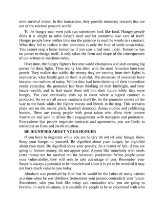 term survival vision. In this transaction, they provide monetary rewards that are
out of the talented person's world.
To the hungry man even junk can sometimes look like food. Hungry people
think it is alright to solve today's need and let tomorrow take care of itself.
Hungry people have neither time nor the patience to read the words in a contract.
What they fail to realize is that tomorrow is only the fruit of seeds sown today.
You cannot reap a better tomorrow if you sow a bad seed today. Tomorrow has
no power to design itself. It only takes the form and shape of the consequences
of our actions or inactions today.
Over time, the hungry fighters become world champions and start earning big
purses for their fights. Then reality hits them with the most ferocious knockout
punch. They realize that whilst the money they are earning from their fights is
impressive, what finally gets to them is pitiful. The decisions of yesterday have
become the realities of today. Whilst they had been thinking of their immediate
needs yesterday, the promoter had been thinking of their birthright, and their
future wealth, and he had made them sell him their future while they were
hungry. The case eventually ends up in court where a signed contract is
produced. As we are all aware, contracts don't lie. So the promoter smiles all the
way to the bank whilst the fighter sweats and bleeds in the ring. This scenario
plays out on the soccer pitch, baseball diamond, drama studios and publishing
houses. There are young people with great talent who allow their present
frustration and pain to define their engagements with managers and promoters.
Everywhere that people negotiate contracts and agreements, you are likely to
encounter an Esau and Jacob situation.
BE DIGNIFIED ABOUT YOUR HUNGER
If you have to negotiate while you are hungry do not let your hunger show.
Keep your hunger to yourself. Be dignified about your hunger; be dignified
about your need. Be dignified about your poverty. As a matter of fact, if you are
going to borrow money, do not appear poor. Appear like somebody who needs
extra money not for survival but for increased production. When people sense
your vulnerability, they will seek to take advantage of you. Remember your
future is always a potential to be revealed and since it is yet to be revealed it may
not have much value to you today.
Abraham was promised by God that he would be the father of many nations
at a time when he was childless. Sometimes your present contradicts your future.
Sometimes, who you look like today can contradict who you are going to
become. In such situations, it is possible for people to be so concerned with who
 