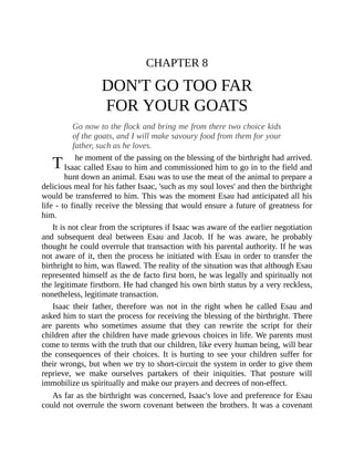 T
CHAPTER 8
DON'T GO TOO FAR
FOR YOUR GOATS
Go now to the flock and bring me from there two choice kids
of the goats, and I will make savoury food from them for your
father, such as he loves.
he moment of the passing on the blessing of the birthright had arrived.
Isaac called Esau to him and commissioned him to go in to the field and
hunt down an animal. Esau was to use the meat of the animal to prepare a
delicious meal for his father Isaac, 'such as my soul loves' and then the birthright
would be transferred to him. This was the moment Esau had anticipated all his
life - to finally receive the blessing that would ensure a future of greatness for
him.
It is not clear from the scriptures if Isaac was aware of the earlier negotiation
and subsequent deal between Esau and Jacob. If he was aware, he probably
thought he could overrule that transaction with his parental authority. If he was
not aware of it, then the process he initiated with Esau in order to transfer the
birthright to him, was flawed. The reality of the situation was that although Esau
represented himself as the de facto first born, he was legally and spiritually not
the legitimate firstborn. He had changed his own birth status by a very reckless,
nonetheless, legitimate transaction.
Isaac their father, therefore was not in the right when he called Esau and
asked him to start the process for receiving the blessing of the birthright. There
are parents who sometimes assume that they can rewrite the script for their
children after the children have made grievous choices in life. We parents must
come to terms with the truth that our children, like every human being, will bear
the consequences of their choices. It is hurting to see your children suffer for
their wrongs, but when we try to short-circuit the system in order to give them
reprieve, we make ourselves partakers of their iniquities. That posture will
immobilize us spiritually and make our prayers and decrees of non-effect.
As far as the birthright was concerned, Isaac's love and preference for Esau
could not overrule the sworn covenant between the brothers. It was a covenant
 