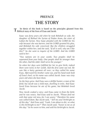 T
PREFACE
THE STORY
he thesis of this book is based on the principles gleaned from this
Biblical story of the lives of Esau and Jacob.
Isaac was forty years old when he took Rebekah as wife, the
daughter of Bethuel the Syrian of Padan Aram, the sister of
Laban the Syrian. Now Isaac pleaded with the LORD for his
wife because she was barren; and the LORD granted his plea,
and Rebekah his wife conceived. But the children struggled
together within her; and she said, "If all is well, why am I like
this?" So she went to inquire of the LORD. And the LORD
said to her:
"Two nations are in your womb, Two peoples shall be
separated from your body; One people shall be stronger than
the other, And the older shall serve the younger."
So when her days were fulfilled for her to give birth, indeed
there were twins in her womb. And the first came out red. He
was like a hairy garment all over; so they called his name
Esau. Afterward his brother came out, and his hand took hold
of Esau's heel; so his name was called Jacob. Isaac was sixty
years old when she bore them.
So the boys grew. And Esau was a skillful hunter, a man of the
field; but Jacob was a mild man, dwelling in tents. And Isaac
loved Esau because he ate of his game, but Rebekah loved
Jacob.
Now Jacob cooked a stew; and Esau came in from the field,
and he was weary. And Esau said to Jacob, "Please feed me
with that same red stew, for I am weary." Therefore his name
was called Edom. But Jacob said, " Sell me your birthright as
of this day." And Esau said, "Look, I am about to die; so what
is this birthright to me?" Then Jacob said, "Swear to me as of
this day." So he swore to him, and sold his birthright to Jacob.
 