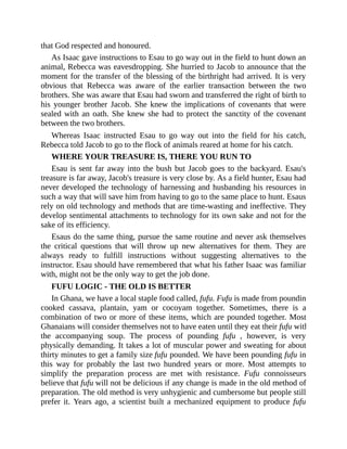 that God respected and honoured.
As Isaac gave instructions to Esau to go way out in the field to hunt down an
animal, Rebecca was eavesdropping. She hurried to Jacob to announce that the
moment for the transfer of the blessing of the birthright had arrived. It is very
obvious that Rebecca was aware of the earlier transaction between the two
brothers. She was aware that Esau had sworn and transferred the right of birth to
his younger brother Jacob. She knew the implications of covenants that were
sealed with an oath. She knew she had to protect the sanctity of the covenant
between the two brothers.
Whereas Isaac instructed Esau to go way out into the field for his catch,
Rebecca told Jacob to go to the flock of animals reared at home for his catch.
WHERE YOUR TREASURE IS, THERE YOU RUN TO
Esau is sent far away into the bush but Jacob goes to the backyard. Esau's
treasure is far away, Jacob's treasure is very close by. As a field hunter, Esau had
never developed the technology of harnessing and husbanding his resources in
such a way that will save him from having to go to the same place to hunt. Esaus
rely on old technology and methods that are time-wasting and ineffective. They
develop sentimental attachments to technology for its own sake and not for the
sake of its efficiency.
Esaus do the same thing, pursue the same routine and never ask themselves
the critical questions that will throw up new alternatives for them. They are
always ready to fulfill instructions without suggesting alternatives to the
instructor. Esau should have remembered that what his father Isaac was familiar
with, might not be the only way to get the job done.
FUFU LOGIC - THE OLD IS BETTER
In Ghana, we have a local staple food called, fufu. Fufu is made from pounding
cooked cassava, plantain, yam or cocoyam together. Sometimes, there is a
combination of two or more of these items, which are pounded together. Most
Ghanaians will consider themselves not to have eaten until they eat their fufu with
the accompanying soup. The process of pounding fufu , however, is very
physically demanding. It takes a lot of muscular power and sweating for about
thirty minutes to get a family size fufu pounded. We have been pounding fufu in
this way for probably the last two hundred years or more. Most attempts to
simplify the preparation process are met with resistance. Fufu connoisseurs
believe that fufu will not be delicious if any change is made in the old method of
preparation. The old method is very unhygienic and cumbersome but people still
prefer it. Years ago, a scientist built a mechanized equipment to produce fufu
 