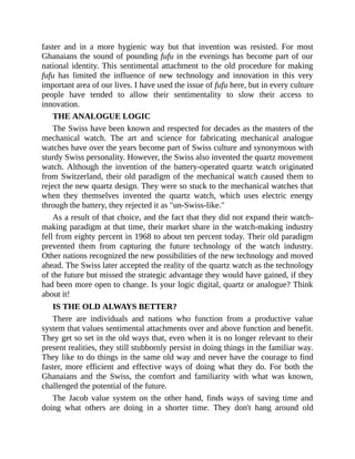 faster and in a more hygienic way but that invention was resisted. For most
Ghanaians the sound of pounding fufu in the evenings has become part of our
national identity. This sentimental attachment to the old procedure for making
fufu has limited the influence of new technology and innovation in this very
important area of our lives. I have used the issue of fufu here, but in every culture
people have tended to allow their sentimentality to slow their access to
innovation.
THE ANALOGUE LOGIC
The Swiss have been known and respected for decades as the masters of the
mechanical watch. The art and science for fabricating mechanical analogue
watches have over the years become part of Swiss culture and synonymous with
sturdy Swiss personality. However, the Swiss also invented the quartz movement
watch. Although the invention of the battery-operated quartz watch originated
from Switzerland, their old paradigm of the mechanical watch caused them to
reject the new quartz design. They were so stuck to the mechanical watches that
when they themselves invented the quartz watch, which uses electric energy
through the battery, they rejected it as "un-Swiss-like."
As a result of that choice, and the fact that they did not expand their watch-
making paradigm at that time, their market share in the watch-making industry
fell from eighty percent in 1968 to about ten percent today. Their old paradigm
prevented them from capturing the future technology of the watch industry.
Other nations recognized the new possibilities of the new technology and moved
ahead. The Swiss later accepted the reality of the quartz watch as the technology
of the future but missed the strategic advantage they would have gained, if they
had been more open to change. Is your logic digital, quartz or analogue? Think
about it!
IS THE OLD ALWAYS BETTER?
There are individuals and nations who function from a productive value
system that values sentimental attachments over and above function and benefit.
They get so set in the old ways that, even when it is no longer relevant to their
present realities, they still stubbornly persist in doing things in the familiar way.
They like to do things in the same old way and never have the courage to find
faster, more efficient and effective ways of doing what they do. For both the
Ghanaians and the Swiss, the comfort and familiarity with what was known,
challenged the potential of the future.
The Jacob value system on the other hand, finds ways of saving time and
doing what others are doing in a shorter time. They don't hang around old
 