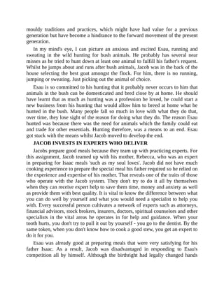 mouldy traditions and practices, which might have had value for a previous
generation but have become a hindrance to the forward movement of the present
generation.
In my mind's eye, I can picture an anxious and excited Esau, running and
sweating in the wild hunting for bush animals. He probably has several near
misses as he tried to hunt down at least one animal to fulfill his father's request.
Whilst he jumps about and runs after bush animals, Jacob was in the back of the
house selecting the best goat amongst the flock. For him, there is no running,
jumping or sweating. Just picking out the animal of choice.
Esau is so committed to his hunting that it probably never occurs to him that
animals in the bush can be domesticated and bred close by at home. He should
have learnt that as much as hunting was a profession he loved, he could start a
new business from his hunting that would allow him to breed at home what he
hunted in the bush. Many people fall so much in love with what they do that,
over time, they lose sight of the reason for doing what they do. The reason Esau
hunted was because there was the need for animals which the family could eat
and trade for other essentials. Hunting therefore, was a means to an end. Esau
got stuck with the means whilst Jacob moved to develop the end.
JACOB INVESTS IN EXPERTS WHO DELIVER
Jacobs prepare good meals because they team up with practicing experts. For
this assignment, Jacob teamed up with his mother, Rebecca, who was an expert
in preparing for Isaac meals 'such as my soul loves'. Jacob did not have much
cooking experience to prepare the special meal his father required so he relied on
the experience and expertise of his mother. That reveals one of the traits of those
who operate with the Jacob system. They don't try to do it all by themselves
when they can receive expert help to save them time, money and anxiety as well
as provide them with best quality. It is vital to know the difference between what
you can do well by yourself and what you would need a specialist to help you
with. Every successful person cultivates a network of experts such as attorneys,
financial advisors, stock brokers, insurers, doctors, spiritual counselors and other
specialists in the vital areas he operates in for help and guidance. When your
tooth hurts, you don't try to pull it out by yourself - you go to the dentist. By the
same token, when you don't know how to cook a good stew, you get an expert to
do it for you.
Esau was already good at preparing meals that were very satisfying for his
father Isaac. As a result, Jacob was disadvantaged in responding to Esau's
competition all by himself. Although the birthright had legally changed hands
 