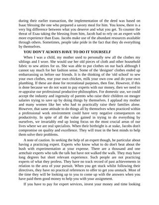 during their earlier transaction, the implementation of the deed was based on
Isaac blessing the one who prepared a savory meal for him. You know, there is a
very big difference between what you deserve and what you get. To counter the
threat of Esau taking the blessing from him, Jacob had to rely on an expert with
more experience than Esau. Jacobs make use of the abundant resources available
through others. Sometimes, people take pride in the fact that they do everything
by themselves.
YOU DON'T ALWAYS HAVE TO DO IT YOURSELF
When I was a child, my mother used to personally sew all the clothes my
siblings and I wore. She would use her old pieces of cloth and other household
fabric to sew attires for us. She was able to put clothes on our back although I
cannot say much for her fashion sense. Some of the 'designer' clothes ended up
embarrassing us before our friends. It is the thinking of the 'old school' to sew
your own clothes, rear your own chicken, milk your own cow and do your own
plumbing. If these are done for recreational purposes, then fine. However, if this
is done because we do not want to pay experts with our money, then we need to
re-appraise our professional productive philosophies. For domestic use, we could
accept the industry and ingenuity of parents who raise their children on meager
salaries trying to save up by doing things by themselves. I applaud my mother
and many women like her who had to practically raise their families alone.
However, that same attitude to do things all by themselves when practiced within
a professional work environment could have very negative consequences on
productivity. In spite of all the value gained in trying to do everything by
ourselves, we invariably end up losing focus on the most crucial areas of our
lives where we are real specialists. When their birthright is at stake, Jacobs don't
compromise on quality and excellence. They will trust in the best minds to help
them solve their problems.
A note of caution. In seeking the help of an expert though, be particular about
having a practicing expert. Experts who know what to do don't beat about the
bush with experimentation at your expense. There are a thousand and one
armchair experts who talk the talk but have not walked the walk. They may have
long degrees but short relevant experience. Such people are not practicing
experts of what they profess. They have no track record of past achievements in
relation to the area of your pursuit. When you get stuck whilst following their
directives, they have no practical references to offer to get you unstuck. Most of
the time they will be looking up to you to come up with the answers when you
have paid them good money to help you with your assignment.
If you have to pay for expert services, invest your money and time looking
 