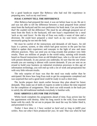 for a good hands-on expert like Rebecca who had real life experience in
preparing stew, 'such as my soul loves'.
ISAAC CANNOT TELL THE DIFFERENCE
After Rebecca had prepared the meal, it was set before Isaac to eat. He ate it
and was not able to tell the difference between a meal prepared from animal
meat from the backyard and his own preference for bush meat. Can you believe
that? He couldn't tell the difference! The meal he ate although prepared out of
meat from the flock in the backyard, still met Isaac's requirement for a meal
'such as my soul loves'. So the trip of Esau was really a waste of time and a
diversion. He could have prepared a meal 'such as my soul loves', without
necessarily going far out into the field.
We must be careful of the instructions and demands of old Isaacs. An old
Isaac is a person, system, or idea which had great success in the past but has
failed to update their experience and concepts in the light of new and more
efficient practices. They can send you on long errands that produce very little
results. There are millions of people in the world today, running wild errands
based on flawed instructions from an old blinded Isaac, who is a bit out of sorts
with present demands. In any pursuit you undertake, be sure that the one whose
errands you are running is abreast with current demands. If you are sent on an
errand to build your business on industrial revolution processes in this age of
information technology, you will end up with a lot of work and perspiration but
with very little relevant results.
The only surprise of Isaac was that the meal was ready earlier than he
anticipated. He knew how long Esau took to get his assignments completed and
was surprised that such a good meal could be ready in such a short time.
The Jacobs prepare their meals earlier because they plan ahead for future
demands. They make use of skills of experts in order to reduce the time required
for the completion of assignments. They don't run wild errands in the bush just
to satisfy the old traditional methods everybody is familiar with.
ESAU ARRIVES LATE FOR THE FUTURE
Whilst Jacob completes his assignments ahead of time, Esau arrives late for
his appointment with destiny. After his long search in the wild, Esau returned
home with his catch. He set out to prepare the meal the way his father liked it,
and presented it to him.
'Father I have done it, I have worked so hard and so long to fulfill your
wishes. Now eat what I have produced for you', he said. That was when he had
 
