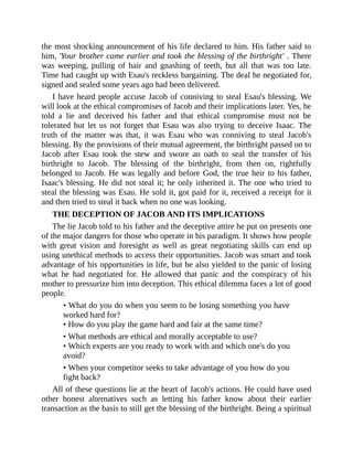 the most shocking announcement of his life declared to him. His father said to
him, 'Your brother came earlier and took the blessing of the birthright' . There
was weeping, pulling of hair and gnashing of teeth, but all that was too late.
Time had caught up with Esau's reckless bargaining. The deal he negotiated for,
signed and sealed some years ago had been delivered.
I have heard people accuse Jacob of conniving to steal Esau's blessing. We
will look at the ethical compromises of Jacob and their implications later. Yes, he
told a lie and deceived his father and that ethical compromise must not be
tolerated but let us not forget that Esau was also trying to deceive Isaac. The
truth of the matter was that, it was Esau who was conniving to steal Jacob's
blessing. By the provisions of their mutual agreement, the birthright passed on to
Jacob after Esau took the stew and swore an oath to seal the transfer of his
birthright to Jacob. The blessing of the birthright, from then on, rightfully
belonged to Jacob. He was legally and before God, the true heir to his father,
Isaac's blessing. He did not steal it; he only inherited it. The one who tried to
steal the blessing was Esau. He sold it, got paid for it, received a receipt for it
and then tried to steal it back when no one was looking.
THE DECEPTION OF JACOB AND ITS IMPLICATIONS
The lie Jacob told to his father and the deceptive attire he put on presents one
of the major dangers for those who operate in his paradigm. It shows how people
with great vision and foresight as well as great negotiating skills can end up
using unethical methods to access their opportunities. Jacob was smart and took
advantage of his opportunities in life, but he also yielded to the panic of losing
what he had negotiated for. He allowed that panic and the conspiracy of his
mother to pressurize him into deception. This ethical dilemma faces a lot of good
people.
• What do you do when you seem to be losing something you have
worked hard for?
• How do you play the game hard and fair at the same time?
• What methods are ethical and morally acceptable to use?
• Which experts are you ready to work with and which one's do you
avoid?
• When your competitor seeks to take advantage of you how do you
fight back?
All of these questions lie at the heart of Jacob's actions. He could have used
other honest alternatives such as letting his father know about their earlier
transaction as the basis to still get the blessing of the birthright. Being a spiritual
 