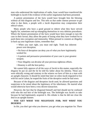 man who understood the implications of oaths, Isaac would have transferred the
birthright to Jacob if the evidence of the earlier negotiation had been presented.
A patient presentation of the facts would have brought him the blessing
without all that disguise and lies. This tells us that under intense pressure to get
what is due them, a people with a Jacob disposition may compromise their
ethical values.
Many people who have a good ground to inherit what they have strived
legally for, sometimes end up entangling themselves in very dubious procedures.
Where the honest presentation of the facts would have been enough to turn the
case in their favour, they allow the panic of losing what they have worked for to
push them into corruption and immorality. When pressed to commit an illegality
to back up your legitimate claims, remember that:
• When you start right, you must end right. Truth has inherent
power over deception.
• No force of deception can deny you of what you have legitimately
worked for.
• A patient and persuasive presentation of your case is your greatest
weapon.
• Your illegality can devalue all your previous righteous efforts.
• Honesty is still the best policy.
We cannot fully approve of all the ways of Jacob in this matter, especially the
disguise he put on and the lie he told his father about his identity. Those acts
were ethically wrong and contrary to the witness we have of him as a man with
an upright character. It should be noted that later on when Jacob migrated to live
with his uncle Laban, he reaped the fruits of the deceptive seeds he had sown.
Because of the disguise and deception Jacob used, he allowed questions and
suspicions to be raised about the legitimacy of his inheritance. He marred what
would otherwise have been a very decent transaction.
However, the fact that he disguised himself and lied should not be confused
with who the real heir of the birthright was. The birthright was Jacob's to take
because he had legitimately acquired it. His rebuke is that he did not close the
deal in an upright manner.
YOU GET WHAT YOU NEGOTIATE FOR; NOT WHAT YOU
DESERVE
In life, you don't get what you deserve; you get what you negotiate for. There
 