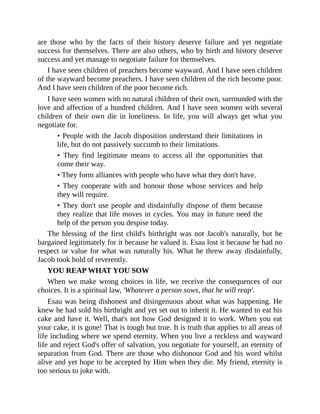are those who by the facts of their history deserve failure and yet negotiate
success for themselves. There are also others, who by birth and history deserve
success and yet manage to negotiate failure for themselves.
I have seen children of preachers become wayward. And I have seen children
of the wayward become preachers. I have seen children of the rich become poor.
And I have seen children of the poor become rich.
I have seen women with no natural children of their own, surrounded with the
love and affection of a hundred children. And I have seen women with several
children of their own die in loneliness. In life, you will always get what you
negotiate for.
• People with the Jacob disposition understand their limitations in
life, but do not passively succumb to their limitations.
• They find legitimate means to access all the opportunities that
come their way.
• They form alliances with people who have what they don't have.
• They cooperate with and honour those whose services and help
they will require.
• They don't use people and disdainfully dispose of them because
they realize that life moves in cycles. You may in future need the
help of the person you despise today.
The blessing of the first child's birthright was not Jacob's naturally, but he
bargained legitimately for it because he valued it. Esau lost it because he had no
respect or value for what was naturally his. What he threw away disdainfully,
Jacob took hold of reverently.
YOU REAP WHAT YOU SOW
When we make wrong choices in life, we receive the consequences of our
choices. It is a spiritual law, 'Whatever a person sows, that he will reap'.
Esau was being dishonest and disingenuous about what was happening. He
knew he had sold his birthright and yet set out to inherit it. He wanted to eat his
cake and have it. Well, that's not how God designed it to work. When you eat
your cake, it is gone! That is tough but true. It is truth that applies to all areas of
life including where we spend eternity. When you live a reckless and wayward
life and reject God's offer of salvation, you negotiate for yourself, an eternity of
separation from God. There are those who dishonour God and his word whilst
alive and yet hope to be accepted by Him when they die. My friend, eternity is
too serious to joke with.
 