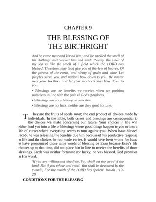 T
CHAPTER 9
THE BLESSING OF
THE BIRTHRIGHT
And he came near and kissed him; and he smelled the smell of
his clothing, and blessed him and said: "Surely, the smell of
my son is like the smell of a field which the LORD has
blessed. Therefore, may God give you of the dew of heaven, Of
the fatness of the earth, and plenty of grain and wine. Let
peoples serve you, and nations bow down to you. Be master
over your brethren and let your mother's sons bow down to
you.
• Blessings are the benefits we receive when we position
ourselves in line with the path of God's goodness.
• Blessings are not arbitrary or selective.
• Blessings are not luck; neither are they good fortune.
hey are the fruits of seeds sown; the end product of choices made by
individuals. In the Bible, both curses and blessings are consequential to
the choices we make concerning our future. Your choices in life will
either lead you into a life of blessings where good things happen to you or into a
life of curses where everything seems to turn against you. When Isaac blessed
Jacob, he was releasing the benefits due him because of his productive response
to life and the choices he had made earlier. It would have been wrong for Isaac
to have pronounced those same words of blessing on Esau because Esau's life
choices up to that time, did not place him in line to receive the benefits of those
blessings. Jacob was neither fortunate nor lucky; he was blessed. God promises
in His word,
'If you are willing and obedient, You shall eat the good of the
land; But if you refuse and rebel, You shall be devoured by the
sword"; For the mouth of the LORD has spoken'. Isaiah 1:19-
20
CONDITIONS FOR THE BLESSING
 