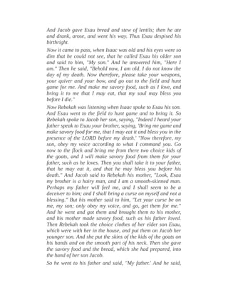 And Jacob gave Esau bread and stew of lentils; then he ate
and drank, arose, and went his way. Thus Esau despised his
birthright.
Now it came to pass, when Isaac was old and his eyes were so
dim that he could not see, that he called Esau his older son
and said to him, "My son." And he answered him, "Here I
am." Then he said, "Behold now, I am old. I do not know the
day of my death. Now therefore, please take your weapons,
your quiver and your bow, and go out to the field and hunt
game for me. And make me savory food, such as I love, and
bring it to me that I may eat, that my soul may bless you
before I die."
Now Rebekah was listening when Isaac spoke to Esau his son.
And Esau went to the field to hunt game and to bring it. So
Rebekah spoke to Jacob her son, saying, "Indeed I heard your
father speak to Esau your brother, saying, 'Bring me game and
make savory food for me, that I may eat it and bless you in the
presence of the LORD before my death.' "Now therefore, my
son, obey my voice according to what I command you. Go
now to the flock and bring me from there two choice kids of
the goats, and I will make savory food from them for your
father, such as he loves. Then you shall take it to your father,
that he may eat it, and that he may bless you before his
death." And Jacob said to Rebekah his mother, "Look, Esau
my brother is a hairy man, and I am a smooth-skinned man.
Perhaps my father will feel me, and I shall seem to be a
deceiver to him; and I shall bring a curse on myself and not a
blessing." But his mother said to him, "Let your curse be on
me, my son; only obey my voice, and go, get them for me."
And he went and got them and brought them to his mother,
and his mother made savory food, such as his father loved.
Then Rebekah took the choice clothes of her elder son Esau,
which were with her in the house, and put them on Jacob her
younger son. And she put the skins of the kids of the goats on
his hands and on the smooth part of his neck. Then she gave
the savory food and the bread, which she had prepared, into
the hand of her son Jacob.
So he went to his father and said, "My father.' And he said,
 