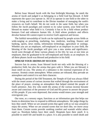 Before Isaac blessed Jacob with the four birthright blessings, he smelt the
aroma of Jacob and judged it as belonging to a field God has blessed. A field
represents the space you operate in. All of us operate in one field or the other to
make a living and to contribute to the Divine mandate of managing the earth's
resources on God's behalf. We do not work in the same field, but when you
follow the Jacob paradigm and commit to its value system, your field will be
blessed no matter what field it is. Certainly it has to be a field whose product
honours God and enhances human life. A field whose products and effects
devalue human life cannot expect to receive God's approval and favour.
The faithful stewardship of Jacob can be replicated by people across fields as
wide-ranging as preaching, marketing, law, medicine, teaching, finance and
banking, sports, news media, information technology, agriculture or zoology.
Whether you are an employee, self-employed or an employer in your field, the
blessing of the Jacob paradigm will give you a new aroma and significance.
Jacob went through all these various phases in his life; he was at one time an
employee, then he graduated to be self-employed and finally as an employer. In
all these phases Jacob was blessed and productive in his field.
SPREAD YOUR AROMA OF SUCCESS
Success has its aroma. Isaac blessed Jacob not only with the blessing of a
productive field, but also the aroma that goes with it. When you are blessed, it
must smell on you. The aroma of a substance is the external expression of its
essence. Aromas create atmosphere. When aromas are released, they pervade an
atmosphere and control it to suit their character.
During the period of the Old Testament, the Temple of God was always filled
with the sweet aroma of curious incense that wafted through the environment of
the place of prayer, creating an atmosphere that helped remind the people of
God's presence. Any Jew who smelt the aroma of the curious incense became
aware and conscious of the presence of God and His power to answer the prayer
of His people. If you were depressed, that aroma would renew your strength and
reinvigorate you.
Our nose, as a sensory organ, functions as an information gate that helps our
brains to determine how to respond to different atmospheres. We judge things by
how they smell. When we are around scents that agree with us we stay around to
enjoy the aroma. When we are around scents that we don't like, we move away
from them. Certain scents provide soothing comfort and warmth whilst others
repel us. Newborn babies have their smell. Hospitals have their smell. It is
possible to smell life and health in a place. It is also possible to smell death and
 