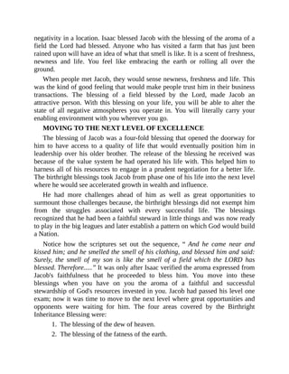 negativity in a location. Isaac blessed Jacob with the blessing of the aroma of a
field the Lord had blessed. Anyone who has visited a farm that has just been
rained upon will have an idea of what that smell is like. It is a scent of freshness,
newness and life. You feel like embracing the earth or rolling all over the
ground.
When people met Jacob, they would sense newness, freshness and life. This
was the kind of good feeling that would make people trust him in their business
transactions. The blessing of a field blessed by the Lord, made Jacob an
attractive person. With this blessing on your life, you will be able to alter the
state of all negative atmospheres you operate in. You will literally carry your
enabling environment with you wherever you go.
MOVING TO THE NEXT LEVEL OF EXCELLENCE
The blessing of Jacob was a four-fold blessing that opened the doorway for
him to have access to a quality of life that would eventually position him in
leadership over his older brother. The release of the blessing he received was
because of the value system he had operated his life with. This helped him to
harness all of his resources to engage in a prudent negotiation for a better life.
The birthright blessings took Jacob from phase one of his life into the next level
where he would see accelerated growth in wealth and influence.
He had more challenges ahead of him as well as great opportunities to
surmount those challenges because, the birthright blessings did not exempt him
from the struggles associated with every successful life. The blessings
recognized that he had been a faithful steward in little things and was now ready
to play in the big leagues and later establish a pattern on which God would build
a Nation.
Notice how the scriptures set out the sequence, “ And he came near and
kissed him; and he smelled the smell of his clothing, and blessed him and said:
Surely, the smell of my son is like the smell of a field which the LORD has
blessed. Therefore.....” It was only after Isaac verified the aroma expressed from
Jacob's faithfulness that he proceeded to bless him. You move into these
blessings when you have on you the aroma of a faithful and successful
stewardship of God's resources invested in you. Jacob had passed his level one
exam; now it was time to move to the next level where great opportunities and
opponents were waiting for him. The four areas covered by the Birthright
Inheritance Blessing were:
1. The blessing of the dew of heaven.
2. The blessing of the fatness of the earth.
 