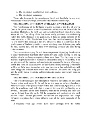 3. The blessing of abundance of grain and wine.
4. The blessing of leadership.
Those who function in the paradigm of Jacob and faithfully harness their
resources to useful advantage, inherit these four beneficial blessings.
THE BLESSING OF THE DEW OF HEAVEN-DIVINE FAVOUR
The First blessing of the birthright was the blessing of the dew of heaven.
Dew is the gentle mist of water that nourishes and moisturizes the earth in the
mornings. That is how the earth was watered in the Garden of Eden. It was not a
torrent of rain. The falling of the dew is not easily perceived but it efficiently
waters the earth. Because of its gentleness, it does not erode portions of the
landmass when it falls. That is how Isaac described the first blessing of Jacob.
He will receive the blessing of the dew of heaven. This is in reference to the
gentle favour of God that provides constant refreshing to us. It is not going to be
the rain, but the dew. The dew falls every morning; the rain falls only during
certain seasons.
There are those who pray for and always expect one big mighty thunderstorm
to satisfy the thirst of their land. They spend days and weeks praying for one big
mighty miracle to change everything about their lives. Yes, they may receive
their one big thunderstorm of miraculous intervention only to realize that, it did
not give them all the moisture and nourishing they needed for the rest of the days
ahead. The rains are occasional but the dew is fresh every morning. God desires
to bless us daily so as to nourish us to face every new day and challenge with
fresh energy and wisdom from above. The favour of God's dew will bring you
into the ability to use creativity and innovation to produce new wealth from old
resources.
THE BLESSING OF THE FATNESS OF THE EARTH
The second blessing of the birthright is related to the fatness of the earth.
Fatness refers to richness. To be rich is not the same as to have abundance.
Abundance deals with quantity where riches deal with quality. Quality has to do
with the excellence and skill that is used to increase the profitability of a
product. The fatness of the earth therefore, refers to the diversity and value that
can be derived from the earth. All the properties and products of the earth
possess almost infinite productive possibilities for exploration and usage.
Different generations have made different uses of the same materials of the
earth.
A thousand years ago, people made horse carriages from the earth's
 