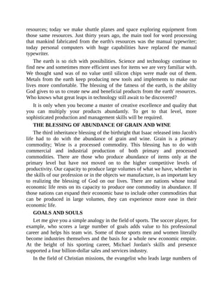 resources; today we make shuttle planes and space exploring equipment from
those same resources. Just thirty years ago, the main tool for word processing
that mankind fabricated from the earth's resources was the manual typewriter;
today personal computers with huge capabilities have replaced the manual
typewriter.
The earth is so rich with possibilities. Science and technology continue to
find new and sometimes more efficient uses for items we are very familiar with.
We thought sand was of no value until silicon chips were made out of them.
Metals from the earth keep producing new tools and implements to make our
lives more comfortable. The blessing of the fatness of the earth, is the ability
God gives to us to create new and beneficial products from the earth' resources.
Who knows what great leaps in technology still await to be discovered?
It is only when you become a master of creative excellence and quality that
you can multiply your products abundantly. To get to that level, more
sophisticated production and management skills will be required.
THE BLESSING OF ABUNDANCE OF GRAIN AND WINE
The third inheritance blessing of the birthright that Isaac released into Jacob's
life had to do with the abundance of grain and wine. Grain is a primary
commodity; Wine is a processed commodity. This blessing has to do with
commercial and industrial production of both primary and processed
commodities. There are those who produce abundance of items only at the
primary level but have not moved on to the higher competitive levels of
productivity. Our capacity to produce large volumes of what we have, whether in
the skills of our profession or in the objects we manufacture, is an important key
to realizing the blessing of God on our lives. There are nations whose total
economic life rests on its capacity to produce one commodity in abundance. If
those nations can expand their economic base to include other commodities that
can be produced in large volumes, they can experience more ease in their
economic life.
GOALS AND SOULS
Let me give you a simple analogy in the field of sports. The soccer player, for
example, who scores a large number of goals adds value to his professional
career and helps his team win. Some of those sports men and women literally
become industries themselves and the basis for a whole new economic empire.
At the height of his sporting career, Michael Jordan's skills and presence
supported a four billion-dollar sales and services industry.
In the field of Christian missions, the evangelist who leads large numbers of
 
