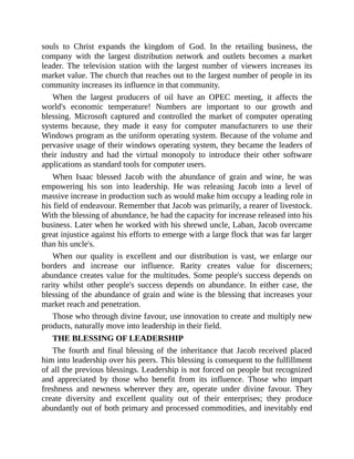 souls to Christ expands the kingdom of God. In the retailing business, the
company with the largest distribution network and outlets becomes a market
leader. The television station with the largest number of viewers increases its
market value. The church that reaches out to the largest number of people in its
community increases its influence in that community.
When the largest producers of oil have an OPEC meeting, it affects the
world's economic temperature! Numbers are important to our growth and
blessing. Microsoft captured and controlled the market of computer operating
systems because, they made it easy for computer manufacturers to use their
Windows program as the uniform operating system. Because of the volume and
pervasive usage of their windows operating system, they became the leaders of
their industry and had the virtual monopoly to introduce their other software
applications as standard tools for computer users.
When Isaac blessed Jacob with the abundance of grain and wine, he was
empowering his son into leadership. He was releasing Jacob into a level of
massive increase in production such as would make him occupy a leading role in
his field of endeavour. Remember that Jacob was primarily, a rearer of livestock.
With the blessing of abundance, he had the capacity for increase released into his
business. Later when he worked with his shrewd uncle, Laban, Jacob overcame
great injustice against his efforts to emerge with a large flock that was far larger
than his uncle's.
When our quality is excellent and our distribution is vast, we enlarge our
borders and increase our influence. Rarity creates value for discerners;
abundance creates value for the multitudes. Some people's success depends on
rarity whilst other people's success depends on abundance. In either case, the
blessing of the abundance of grain and wine is the blessing that increases your
market reach and penetration.
Those who through divine favour, use innovation to create and multiply new
products, naturally move into leadership in their field.
THE BLESSING OF LEADERSHIP
The fourth and final blessing of the inheritance that Jacob received placed
him into leadership over his peers. This blessing is consequent to the fulfillment
of all the previous blessings. Leadership is not forced on people but recognized
and appreciated by those who benefit from its influence. Those who impart
freshness and newness wherever they are, operate under divine favour. They
create diversity and excellent quality out of their enterprises; they produce
abundantly out of both primary and processed commodities, and inevitably end
 