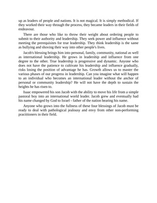 up as leaders of people and nations. It is not magical. It is simply methodical. If
they worked their way through the process, they became leaders in their fields of
endeavour.
There are those who like to throw their weight about ordering people to
submit to their authority and leadership. They seek power and influence without
meeting the prerequisites for true leadership. They think leadership is the same
as bullying and shoving their way into other people's lives.
Jacob's blessing brings him into personal, family, community, national as well
as international leadership. He grows in leadership and influence from one
degree to the other. True leadership is progressive and dynamic. Anyone who
does not have the patience to cultivate his leadership and influence gradually,
risks losing the position of advantage he has. Growth allows us to master the
various phases of our progress in leadership. Can you imagine what will happen
to an individual who becomes an international leader without the anchor of
personal or community leadership? He will not have the depth to sustain the
heights he has risen to.
Isaac empowered his son Jacob with the ability to move his life from a simple
pastoral boy into an international world leader. Jacob grew and eventually had
his name changed by God to Israel - father of the nation bearing his name.
Anyone who grows into the fullness of these four blessings of Jacob must be
ready to deal with pathological jealousy and envy from other non-performing
practitioners in their field.
 