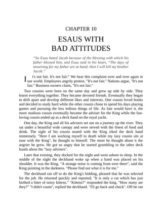 I
CHAPTER 10
ESAUS WITH
BAD ATTITUDES
“So Esau hated Jacob because of the blessing with which his
father blessed him, and Esau said in his heart, “The days of
mourning for my father are at hand; then I will kill my brother
Jacob.”
t's not fair. It's not fair.” We hear this complaint over and over again in
our world. Employees angrily protest, "It's not fair." Nations argue, "It's not
fair." Business owners claim, "It's not fair."
Two cousins were born on the same day and grew up side by side. They
learnt everything together. They became devoted friends. Eventually they began
to drift apart and develop different likes and interests. One cousin loved books
and decided to study hard while the other cousin chose to spend his days playing
games and pursuing the less tedious things of life. As fate would have it, the
more studious cousin eventually became the adviser for the King while the fun-
loving cousin ended up as a deck hand on the royal yacht.
One day, the King and all his advisers set out on a journey up the river. They
sat under a beautiful wide canopy and were served with the finest of food and
drink. The sight of his cousin seated with the King irked the deck hand
immensely. "Here I am working myself to death while my lazy cousin sits at
ease with the King", he thought to himself. The more he thought about it the
angrier he grew. He got so angry that he started grumbling to the other deck
hands about the "lazy advisers".
Later that evening, they docked for the night and went ashore to sleep. In the
middle of the night the deckhand woke up when a hand was placed on his
shoulder. It was the King. "A strange noise is coming from over there", said the
King pointing in the darkness. "Please find out what it is for me."
The deckhand ran off to do the King's bidding, pleased that he was selected
for the job. He returned quickly and reported, "It is only a cat which has just
birthed a litter of noisy kittens." "Kittens?" responded the king. "How many are
they?" "I didn't count", replied the deckhand. "I'll go back and check". Off he ran
 