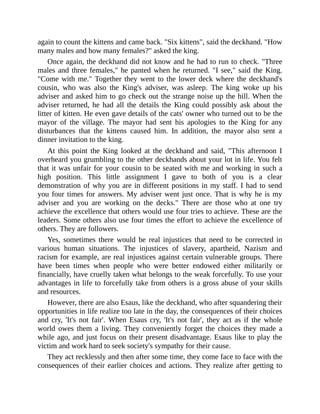 again to count the kittens and came back. "Six kittens", said the deckhand. "How
many males and how many females?" asked the king.
Once again, the deckhand did not know and he had to run to check. "Three
males and three females," he panted when he returned. "I see," said the King.
"Come with me." Together they went to the lower deck where the deckhand's
cousin, who was also the King's adviser, was asleep. The king woke up his
adviser and asked him to go check out the strange noise up the hill. When the
adviser returned, he had all the details the King could possibly ask about the
litter of kitten. He even gave details of the cats' owner who turned out to be the
mayor of the village. The mayor had sent his apologies to the King for any
disturbances that the kittens caused him. In addition, the mayor also sent a
dinner invitation to the king.
At this point the King looked at the deckhand and said, "This afternoon I
overheard you grumbling to the other deckhands about your lot in life. You felt
that it was unfair for your cousin to be seated with me and working in such a
high position. This little assignment I gave to both of you is a clear
demonstration of why you are in different positions in my staff. I had to send
you four times for answers. My adviser went just once. That is why he is my
adviser and you are working on the decks." There are those who at one try
achieve the excellence that others would use four tries to achieve. These are the
leaders. Some others also use four times the effort to achieve the excellence of
others. They are followers.
Yes, sometimes there would be real injustices that need to be corrected in
various human situations. The injustices of slavery, apartheid, Nazism and
racism for example, are real injustices against certain vulnerable groups. There
have been times when people who were better endowed either militarily or
financially, have cruelly taken what belongs to the weak forcefully. To use your
advantages in life to forcefully take from others is a gross abuse of your skills
and resources.
However, there are also Esaus, like the deckhand, who after squandering their
opportunities in life realize too late in the day, the consequences of their choices
and cry, 'It's not fair'. When Esaus cry, 'It's not fair', they act as if the whole
world owes them a living. They conveniently forget the choices they made a
while ago, and just focus on their present disadvantage. Esaus like to play the
victim and work hard to seek society's sympathy for their cause.
They act recklessly and then after some time, they come face to face with the
consequences of their earlier choices and actions. They realize after getting to
 
