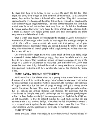 the river that there is no bridge to use to cross the river. It's too late; they
negotiated away their bridges in their moments of desperation. To make matters
worse, they realize the river is infested with crocodiles. They find themselves
stranded on the riverbanks and then they lift up their eyes and see Jacob on the
other side moving on to greater things. The force of their stupidity hits them hard
in their own faces and makes them look very dumb and foolish for the choices
they made earlier. Everybody who hears the story of their earlier choices, looks
at them in a funny way. People gossip about their little intelligence and make
nasty comments behind their backs.
That is when Esau begins to contemplate the murder of Jacob. He somehow
reasons that, if he can get rid of Jacob, he may regain his birthright and put an
end to the endless embarrassment. We must note that getting rid of your
competitor does not necessarily make you strong. It is like the story of the short
King who eliminated all the tall people in his kingdom only to realize afterwards
that he was still short.
Our world is full of angry Esaus who spend much of their lives trying to get
at successful Jacobs. When Esaus get angry, they want the whole world to join
them in their anger. They sometimes mount incessant campaigns to smear the
image of a Jacob or assassinate his character. Any time they see Jacob, they
remember their own folly. Behind the mask of many vociferous campaigners,
lies a personal frustration with their own lives because of bad choices they made
in life.
ESAUS EASILY BECOME DESTRUCTIVE
An Esau makes a bad choice when he is young in the area of education and
drops out of school. At the time he drops out of school, he does not contemplate
the consequences of an adult life without education. He exchanges the birthright
of a good education for the stew of gangs or drugs and quick money on the
streets. For a time, the taste of his stew is very delicious. As he grows he realizes
that his options are getting slimmer and slimmer. He discovers that the
schoolmates he thought were punks and wimps are making some good progress
in life. He later finds a menial job in a company only to find that the CEO was
an old classmate. He tries to rebuild familiar ties and finds out that the gap
between them is too wide to bridge. What does he do? He probably mounts a
very personal attack against the old schoolmate who is now his boss. That is
Esau's response when he discovers his own folly. He wants to kill Jacob.
ESAU FATHERS
There are Esau fathers who negotiate away their parental responsibilities for
 