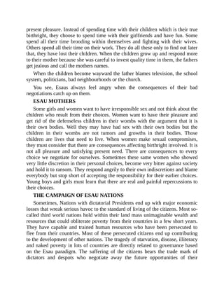 present pleasure. Instead of spending time with their children which is their true
birthright, they choose to spend time with their girlfriends and have fun. Some
spend all their time brooding within themselves and fighting with their wives.
Others spend all their time on their work. They do all these only to find out later
that, they have lost their children. When the children grow up and respond more
to their mother because she was careful to invest quality time in them, the fathers
get jealous and call the mothers names.
When the children become wayward the father blames television, the school
system, politicians, bad neighbourhoods or the church.
You see, Esaus always feel angry when the consequences of their bad
negotiations catch up on them.
ESAU MOTHERS
Some girls and women want to have irresponsible sex and not think about the
children who result from their choices. Women want to have their pleasure and
get rid of the defenseless children in their wombs with the argument that it is
their own bodies. Well they may have had sex with their own bodies but the
children in their wombs are not tumors and growths in their bodies. Those
children are lives that need to live. When women make sexual compromises,
they must consider that there are consequences affecting birthright involved. It is
not all pleasure and satisfying present need. There are consequences to every
choice we negotiate for ourselves. Sometimes these same women who showed
very little discretion in their personal choices, become very bitter against society
and hold it to ransom. They respond angrily to their own indiscretions and blame
everybody but stop short of accepting the responsibility for their earlier choices.
Young boys and girls must learn that there are real and painful repercussions to
their choices.
THE CAMPAIGN OF ESAU NATIONS
Sometimes, Nations with dictatorial Presidents end up with major economic
losses that wreak serious havoc to the standard of living of the citizens. Most so-
called third world nations hold within their land mass unimaginable wealth and
resources that could obliterate poverty from their countries in a few short years.
They have capable and trained human resources who have been persecuted to
flee from their countries. Most of these persecuted citizens end up contributing
to the development of other nations. The tragedy of starvation, disease, illiteracy
and naked poverty in lots of countries are directly related to governance based
on the Esau paradigm. The suffering of the citizens bears the trade mark of
dictators and despots who negotiate away the future opportunities of their
 