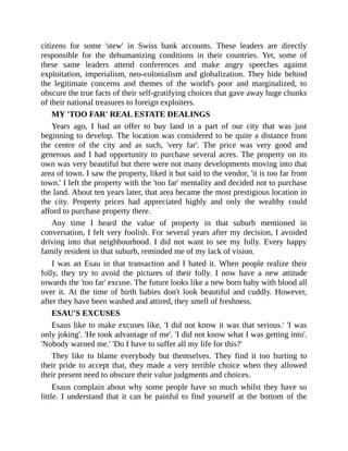 citizens for some 'stew' in Swiss bank accounts. These leaders are directly
responsible for the dehumanizing conditions in their countries. Yet, some of
these same leaders attend conferences and make angry speeches against
exploitation, imperialism, neo-colonialism and globalization. They hide behind
the legitimate concerns and themes of the world's poor and marginalized, to
obscure the true facts of their self-gratifying choices that gave away huge chunks
of their national treasures to foreign exploiters.
MY 'TOO FAR' REAL ESTATE DEALINGS
Years ago, I had an offer to buy land in a part of our city that was just
beginning to develop. The location was considered to be quite a distance from
the centre of the city and as such, 'very far'. The price was very good and
generous and I had opportunity to purchase several acres. The property on its
own was very beautiful but there were not many developments moving into that
area of town. I saw the property, liked it but said to the vendor, 'it is too far from
town.' I left the property with the 'too far' mentality and decided not to purchase
the land. About ten years later, that area became the most prestigious location in
the city. Property prices had appreciated highly and only the wealthy could
afford to purchase property there.
Any time I heard the value of property in that suburb mentioned in
conversation, I felt very foolish. For several years after my decision, I avoided
driving into that neighbourhood. I did not want to see my folly. Every happy
family resident in that suburb, reminded me of my lack of vision.
I was an Esau in that transaction and I hated it. When people realize their
folly, they try to avoid the pictures of their folly. I now have a new attitude
towards the 'too far' excuse. The future looks like a new born baby with blood all
over it. At the time of birth babies don't look beautiful and cuddly. However,
after they have been washed and attired, they smell of freshness.
ESAU'S EXCUSES
Esaus like to make excuses like, 'I did not know it was that serious.' 'I was
only joking'. 'He took advantage of me'. 'I did not know what I was getting into'.
'Nobody warned me.' 'Do I have to suffer all my life for this?'
They like to blame everybody but themselves. They find it too hurting to
their pride to accept that, they made a very terrible choice when they allowed
their present need to obscure their value judgments and choices.
Esaus complain about why some people have so much whilst they have so
little. I understand that it can be painful to find yourself at the bottom of the
 