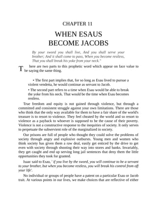 T
CHAPTER 11
WHEN ESAUS
BECOME JACOBS
By your sword you shall live, And you shall serve your
brother; And it shall come to pass, When you become restless,
That you shall break his yoke from your neck."
here are two parts to this prophetic word which appear on face value to
be saying the same thing.
• The first part implies that, for so long as Esau lived to pursue a
violent vendetta, he would continue as servant to Jacob.
• The second part refers to a time when Esau would be able to break
the yoke from his neck. That would be the time when Esau becomes
restless.
True freedom and equity is not gained through violence, but through a
committed and consistent struggle against your own limitations. There are those
who think that the only way available for them to have a fair share of the world's
treasure is to resort to violence. They feel cheated by the world and so resort to
violence as a payback to whoever is supposed to be the cause of their poverty.
Violence is not a constructive response to the inequities of society. It only serves
to perpetuate the subservient role of the marginalized in society.
Our prisons are full of people who thought they could solve the problems of
society through angry and explosive outbursts. Young men and women who
think society has given them a raw deal, easily get enticed by the drive to get
even with society through shooting their way into stores and banks. Invariably,
they get caught and end up serving long jail sentences that deny them the little
opportunities they took for granted.
Isaac said to Esau, ' if you live by the sword, you will continue to be a servant
to your brother, but when you become restless, you will break his control from off
your life'.
No individual or groups of people have a patent on a particular Esau or Jacob
trait. At various points in our lives, we make choices that are reflective of either
 