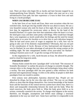 trait. There are those who begin life as Jacobs and later become trapped by an
instant-gratifying Esau lifestyle. There are also others who start out on a very
self-destructive Esau path, but later experience a U-turn in their lives and start
living in a Jacob paradigm.
WHEN JACOB BECAME ESAU
In the later lives of our Jacob and Esau, there were occasions when the two
switched roles. Jacob got into big trouble when he was about to marry. He saw a
very beautiful woman who stole his heart at first sight. He was so smitten with
love that, he negotiated his seven-year salary as dowry for the hand of the
beautiful Rachael. It is quite clear here that sometimes when the heart is in love,
the mind goes crazy and does some pretty wild things. Who would have thought
that a wise negotiator as Jacob would allow his feelings and the need for instant
gratification to so seize his faculties as to drive him to such ridiculous bargain?
After he had used seven years of wages to negotiate for a wife, how was he
going to take care of his domestic responsibilities? Obviously, that was not part
of the consideration of Jacob. Because of how hard-pressed and desperate he
was for Rachael, he was taken advantage of and given the wrong woman on his
wedding night. He later renegotiated another seven year-salary for Rachael -
making it fourteen years in all - to get the cravings of his heart met.
In this negotiation for a wife, Jacob became an Esau. He allowed his present
need to cloud his long-term needs.
PARADIGM SHIFT
Thomas Kuhn coined the term "paradigm shift" in his book "The structure of
Scientific Revolution" to outline the process of change in scientific thought. The
concept refers to the change that new ideas and technologies bring about within
a society. The term 'paradigm shift' has now gained a wider reference for both
personal and organizational change. It refers to the ability of people to shift their
paradigms from one mould to another.
First century stoic philosopher, Epictetus observed that, 'People are not
disturbed by things, but by the view they take of them.' The way we see things
affects us more than the things themselves. Our current knowledge of the human
brain and the functions of the central nervous system have shown that, there is a
direct and inseparable relationship between the mind and the body. What the
mind conceives, the body gives birth to. What the body gives birth to as its
actions, eventually constructs the society. To change what happens in the society
therefore, our thoughts, assumptions and beliefs must undergo a structural
adjustment in the way our mind 'sees'. Some have said that it is impossible to do
 