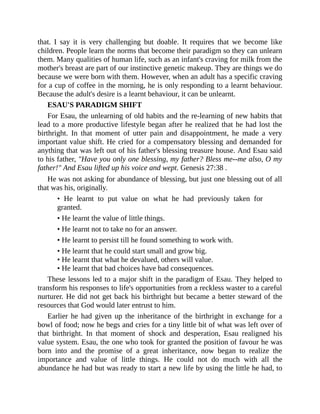 that. I say it is very challenging but doable. It requires that we become like
children. People learn the norms that become their paradigm so they can unlearn
them. Many qualities of human life, such as an infant's craving for milk from the
mother's breast are part of our instinctive genetic makeup. They are things we do
because we were born with them. However, when an adult has a specific craving
for a cup of coffee in the morning, he is only responding to a learnt behaviour.
Because the adult's desire is a learnt behaviour, it can be unlearnt.
ESAU'S PARADIGM SHIFT
For Esau, the unlearning of old habits and the re-learning of new habits that
lead to a more productive lifestyle began after he realized that he had lost the
birthright. In that moment of utter pain and disappointment, he made a very
important value shift. He cried for a compensatory blessing and demanded for
anything that was left out of his father's blessing treasure house. And Esau said
to his father, "Have you only one blessing, my father? Bless me--me also, O my
father!" And Esau lifted up his voice and wept. Genesis 27:38 .
He was not asking for abundance of blessing, but just one blessing out of all
that was his, originally.
• He learnt to put value on what he had previously taken for
granted.
• He learnt the value of little things.
• He learnt not to take no for an answer.
• He learnt to persist till he found something to work with.
• He learnt that he could start small and grow big.
• He learnt that what he devalued, others will value.
• He learnt that bad choices have bad consequences.
These lessons led to a major shift in the paradigm of Esau. They helped to
transform his responses to life's opportunities from a reckless waster to a careful
nurturer. He did not get back his birthright but became a better steward of the
resources that God would later entrust to him.
Earlier he had given up the inheritance of the birthright in exchange for a
bowl of food; now he begs and cries for a tiny little bit of what was left over of
that birthright. In that moment of shock and desperation, Esau realigned his
value system. Esau, the one who took for granted the position of favour he was
born into and the promise of a great inheritance, now began to realize the
importance and value of little things. He could not do much with all the
abundance he had but was ready to start a new life by using the little he had, to
 