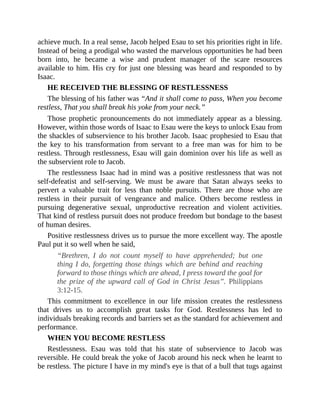 achieve much. In a real sense, Jacob helped Esau to set his priorities right in life.
Instead of being a prodigal who wasted the marvelous opportunities he had been
born into, he became a wise and prudent manager of the scare resources
available to him. His cry for just one blessing was heard and responded to by
Isaac.
HE RECEIVED THE BLESSING OF RESTLESSNESS
The blessing of his father was “And it shall come to pass, When you become
restless, That you shall break his yoke from your neck.”
Those prophetic pronouncements do not immediately appear as a blessing.
However, within those words of Isaac to Esau were the keys to unlock Esau from
the shackles of subservience to his brother Jacob. Isaac prophesied to Esau that
the key to his transformation from servant to a free man was for him to be
restless. Through restlessness, Esau will gain dominion over his life as well as
the subservient role to Jacob.
The restlessness Isaac had in mind was a positive restlessness that was not
self-defeatist and self-serving. We must be aware that Satan always seeks to
pervert a valuable trait for less than noble pursuits. There are those who are
restless in their pursuit of vengeance and malice. Others become restless in
pursuing degenerative sexual, unproductive recreation and violent activities.
That kind of restless pursuit does not produce freedom but bondage to the basest
of human desires.
Positive restlessness drives us to pursue the more excellent way. The apostle
Paul put it so well when he said,
“Brethren, I do not count myself to have apprehended; but one
thing I do, forgetting those things which are behind and reaching
forward to those things which are ahead, I press toward the goal for
the prize of the upward call of God in Christ Jesus”. Philippians
3:12-15.
This commitment to excellence in our life mission creates the restlessness
that drives us to accomplish great tasks for God. Restlessness has led to
individuals breaking records and barriers set as the standard for achievement and
performance.
WHEN YOU BECOME RESTLESS
Restlessness. Esau was told that his state of subservience to Jacob was
reversible. He could break the yoke of Jacob around his neck when he learnt to
be restless. The picture I have in my mind's eye is that of a bull that tugs against
 