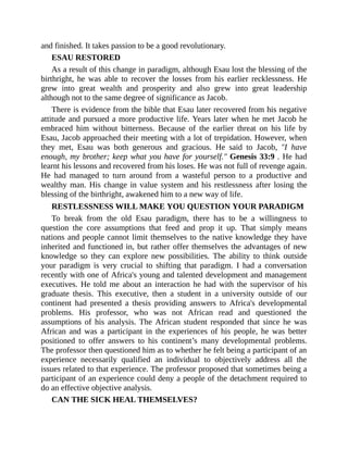 and finished. It takes passion to be a good revolutionary.
ESAU RESTORED
As a result of this change in paradigm, although Esau lost the blessing of the
birthright, he was able to recover the losses from his earlier recklessness. He
grew into great wealth and prosperity and also grew into great leadership
although not to the same degree of significance as Jacob.
There is evidence from the bible that Esau later recovered from his negative
attitude and pursued a more productive life. Years later when he met Jacob he
embraced him without bitterness. Because of the earlier threat on his life by
Esau, Jacob approached their meeting with a lot of trepidation. However, when
they met, Esau was both generous and gracious. He said to Jacob, "I have
enough, my brother; keep what you have for yourself." Genesis 33:9 . He had
learnt his lessons and recovered from his loses. He was not full of revenge again.
He had managed to turn around from a wasteful person to a productive and
wealthy man. His change in value system and his restlessness after losing the
blessing of the birthright, awakened him to a new way of life.
RESTLESSNESS WILL MAKE YOU QUESTION YOUR PARADIGM
To break from the old Esau paradigm, there has to be a willingness to
question the core assumptions that feed and prop it up. That simply means
nations and people cannot limit themselves to the native knowledge they have
inherited and functioned in, but rather offer themselves the advantages of new
knowledge so they can explore new possibilities. The ability to think outside
your paradigm is very crucial to shifting that paradigm. I had a conversation
recently with one of Africa's young and talented development and management
executives. He told me about an interaction he had with the supervisor of his
graduate thesis. This executive, then a student in a university outside of our
continent had presented a thesis providing answers to Africa's developmental
problems. His professor, who was not African read and questioned the
assumptions of his analysis. The African student responded that since he was
African and was a participant in the experiences of his people, he was better
positioned to offer answers to his continent’s many developmental problems.
The professor then questioned him as to whether he felt being a participant of an
experience necessarily qualified an individual to objectively address all the
issues related to that experience. The professor proposed that sometimes being a
participant of an experience could deny a people of the detachment required to
do an effective objective analysis.
CAN THE SICK HEAL THEMSELVES?
 