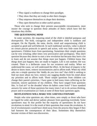 • They signal a readiness to change their paradigm.
• They show that they are ready to alter their changes.
• They empower themselves to shape their destinies.
• They open themselves to other useful options.
Those who seek to change their present unacceptable circumstances, must
muster the courage to question those attitudes of theirs which have fed the
situations they dislike.
THE QUESTIONING MIND
In some societies, the enquiring mind of the child is labelled pompous and
disrespectful. The bold, courageous and independent child is stubborn and
arrogant. On the flipside, the tame, docile, timid and unquestioning child is
accepted as good and well-behaved. In such traditional societies, value is placed
on certain precise protocols in speech and action, with very little room left for
questioners. Children learn from questioning. Sometimes their simple questions
can be very irritating; other times very provocative and sacrilegious. They don't
question because they desire to start a new revolution but because they have a lot
to learn and do not assume that things must just happen. Children know that
things don't just happen; they are made to happen. Life is not random; life was
created. There is a deliberate cause for our existence and reality. When we
understand the cause, we will understand the effect. At the heart of enquiry is the
desire to know more, remove inconsistencies and to affirm truth. When my child
asks me a simple question like 'daddy do you love me?' that child is seeking to
find out more about my love, remove any nagging doubts from his mind about
my priorities and to affirm truth. Those simple questions from children can
change their parent's priorities. I have gone to bed many times reflecting on the
innocent, sincere questions of my children. They have ranged from questions
like, 'is God air?' to the dreaded 'where do babies come from?' I have standard
answers for some of those questions but many times I set to do serious thinking,
prayer and re-examination as I look at some of those basic questions again.
RESTLESSNESS WILL MAKE YOU A REVOLUTIONARY
People who raise questions are, often times, seen simply as those who have
no regard for order and derive sadistic pleasure from upsetting everybody. Some
questioners may fit that profile but the majority of questioners do not have
revolutions in mind. It is the result of their questions that create the revolution. A
lot of revolutionaries would have shied away from the process they began if they
had foreseen the consequences of their ideas. Sometimes they themselves
become victims of their own discoveries.
 