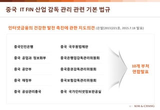 13
중국 IT FIN 산업 감독 관리 관련 기본 법규
인터넷금융의 건강한 발전 촉진에 관한 지도의견 (은발[2015]221호, 2015.7.18 발표)
10개 부처
연합발표
중국인민은행
중국 국가인터넷정보판공실
중국은행업감독관리위원회
중국 공안부
중국 재정부
중국 공상관리총국
중국 국무원법제판
중국증권감독관리위원회
중국 공업과 정보화부
중국보험감독관리위원회
 