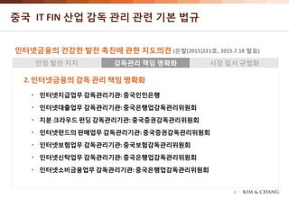 15
중국 IT FIN 산업 감독 관리 관련 기본 법규
인터넷금융의 건강한 발전 촉진에 관한 지도의견 (은발[2015]221호, 2015.7.18 발표)
안정 발전 지지 감독관리 책임 명확화 시장 질서 규범화
2. 인터넷금융의 감독 관리 책임 명확화
• 인터넷지급업무 감독관리기관:중국인민은행
• 인터넷대출업무 감독관리기관:중국은행업감독관리위원회
• 지분 크라우드 펀딩 감독관리기관: 중국증권감독관리위원회
• 인터넷펀드의판매업무 감독관리기관: 중국증권감독관리위원회
• 인터넷보험업무 감독관리기관:중국보험감독관리위원회
• 인터넷신탁업무 감독관리기관:중국은행업감독관리위원회
• 인터넷소비금융업무감독관리기관:중국은행업감독관리위원회
 