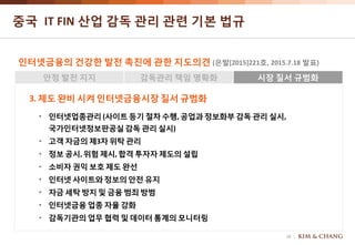 16
중국 IT FIN 산업 감독 관리 관련 기본 법규
인터넷금융의 건강한 발전 촉진에 관한 지도의견 (은발[2015]221호, 2015.7.18 발표)
안정 발전 지지 감독관리 책임 명확화 시장 질서 규범화
3. 제도 완비 시켜 인터넷금융시장 질서 규범화
• 인터넷업종관리 (사이트등기 절차 수행, 공업과 정보화부 감독 관리 실시,
국가인터넷정보판공실감독 관리 실시)
• 고객 자금의 제3자 위탁 관리
• 정보 공시, 위험 제시, 합격 투자자 제도의 설립
• 소비자 권익 보호 제도 완선
• 인터넷 사이트와 정보의 안전 유지
• 자금 세탁 방지 및 금융 범죄 방범
• 인터넷금융 업종 자율 강화
• 감독기관의 업무 협력 및 데이터 통계의 모니터링
 