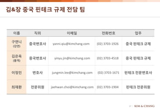 17
김&장 중국 핀테크 규제 전담 팀
이름 직위 이메일 전화번호 업무
구연니
(강연)
중국변호사 yanni.qiu@kimchang.com (02) 3703-1926 중국 핀테크 규제
김은옥
(통역)
중국변호사 yinyu.jin@kimchang.com (02) 3703-4518 중국 핀테크 규제
이정민 변호사 jungmin.lee@kimchang.com (02) 3703-1671 핀테크 전문변호사
최재환 전문위원 jaehwan.choi@kimchang.com (02) 3703-1904 핀테크 전문위원
 