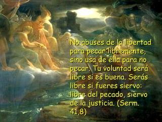 No abuses de la libertadNo abuses de la libertad
para pecar libremente,para pecar libremente,
sino usa de ella para nosino usa de ella para no
pecar. Tu voluntad serápecar. Tu voluntad será
libre si es buena. Seráslibre si es buena. Serás
libre si fueres siervo:libre si fueres siervo:
libre del pecado, siervolibre del pecado, siervo
de la justicia. (Serm.de la justicia. (Serm.
41,8)41,8)
 