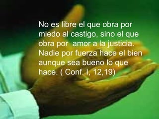 No es libre el que obra por
miedo al castigo, sino el que
obra por amor a la justicia.
Nadie por fuerza hace el bien
aunque sea bueno lo que
hace. ( Conf. I, 12,19)
 