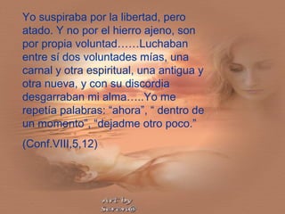 Yo suspiraba por la libertad, pero
atado. Y no por el hierro ajeno, son
por propia voluntad……Luchaban
entre sí dos voluntades mías, una
carnal y otra espiritual, una antigua y
otra nueva, y con su discordia
desgarraban mi alma…..Yo me
repetía palabras: “ahora”, “ dentro de
un momento”, “dejadme otro poco.”
(Conf.VIII,5,12)
 
