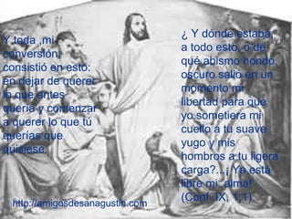 Y toda ,mi
conversión,
consistió en esto:
en dejar de querer
lo que antes
quería y comenzar
a querer lo que tú
querías que
quisiese.
¿ Y dónde estaba,
a todo esto, o de
qué abismo hondo,
oscuro salió en un
momento mi
libertad para que
yo sometiera mi
cuello a tu suave
yugo y mis
hombros a tu ligera
carga?...¡ Ya está
libre mi alma!
(Conf .IX, 1,1)
http://amigosdesanagustin.com
 