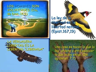 LOSLOS HOMBRESHOMBRES SONSON
VOLUNTADES. (Ciu,VOLUNTADES. (Ciu,
de Dios, 14,6)de Dios, 14,6)
LA VERDADERALA VERDADERA
LIBERTAD ES LALIBERTAD ES LA
LIBERTAD “LIBERADA”LIBERTAD “LIBERADA”
La ley de laLa ley de la
libertad es lalibertad es la
libertad natural.libertad natural.
(Epist.167,19)(Epist.167,19)
Una cosa es hacer lo que laUna cosa es hacer lo que la
ley ordena y otra padecerley ordena y otra padecer
lo que la ley exige. (Delo que la ley exige. (De
ag.christ, 7,7)ag.christ, 7,7)
 