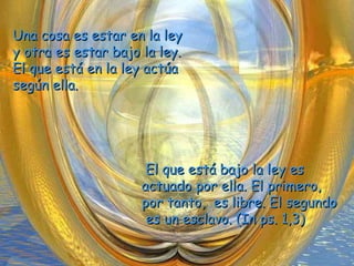 Una cosa es estar en la leyUna cosa es estar en la ley
y otra es estar bajo la ley.y otra es estar bajo la ley.
El que está en la ley actúaEl que está en la ley actúa
según ella.según ella.
El que está bajo la ley esEl que está bajo la ley es
actuado por ella. El primero,actuado por ella. El primero,
por tanto, es libre. El segundopor tanto, es libre. El segundo
es un esclavo. (In ps. 1,3)es un esclavo. (In ps. 1,3)
 
