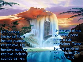 Un hombreUn hombre
bueno es librebueno es libre
incluso cuandoincluso cuando
es esclavo. Unes esclavo. Un
hombre malo eshombre malo es
esclavo inclusoesclavo incluso
cuando es rey.cuando es rey.
No sirve a otrosNo sirve a otros
hombres, perohombres, pero
sirve a sussirve a sus
caprichos. Tienecaprichos. Tiene
tantos señorestantos señores
como vicios.(Decomo vicios.(De
Ciu. Dei.4,3)Ciu. Dei.4,3)
 