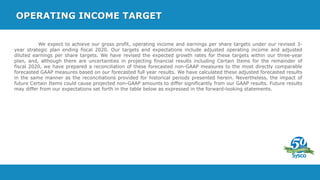 OPERATING INCOME TARGET
We expect to achieve our gross profit, operating income and earnings per share targets under our revised 3-
year strategic plan ending fiscal 2020. Our targets and expectations include adjusted operating income and adjusted
diluted earnings per share targets. We have revised the expected growth rates for these targets within our three-year
plan, and, although there are uncertainties in projecting financial results including Certain Items for the remainder of
fiscal 2020, we have prepared a reconciliation of these forecasted non-GAAP measures to the most directly comparable
forecasted GAAP measures based on our forecasted full year results. We have calculated these adjusted forecasted results
in the same manner as the reconciliations provided for historical periods presented herein. Nevertheless, the impact of
future Certain Items could cause projected non-GAAP amounts to differ significantly from our GAAP results. Future results
may differ from our expectations set forth in the table below as expressed in the forward-looking statements.
 