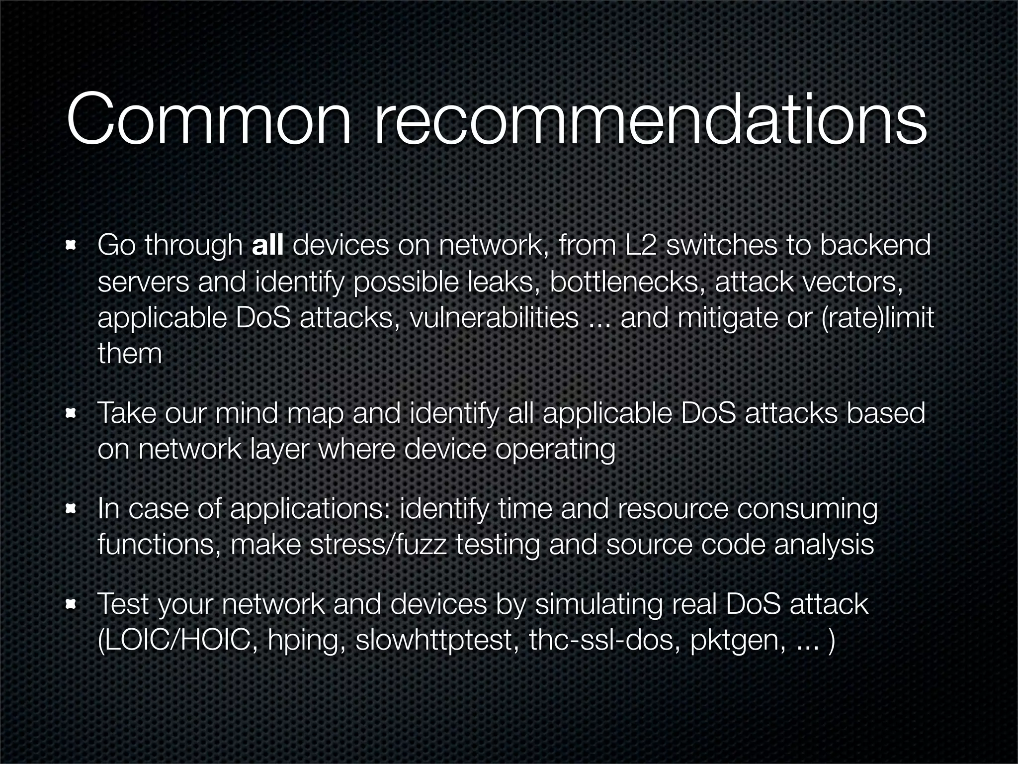 Common recommendations 
Go through all devices on network, from L2 switches to backend 
servers and identify possible leaks, bottlenecks, attack vectors, 
applicable DoS attacks, vulnerabilities ... and mitigate or (rate)limit 
them 
Take our mind map and identify all applicable DoS attacks based 
on network layer where device operating 
In case of applications: identify time and resource consuming 
functions, make stress/fuzz testing and source code analysis 
Test your network and devices by simulating real DoS attack 
(LOIC/HOIC, hping, slowhttptest, thc-ssl-dos, pktgen, ... ) 
 