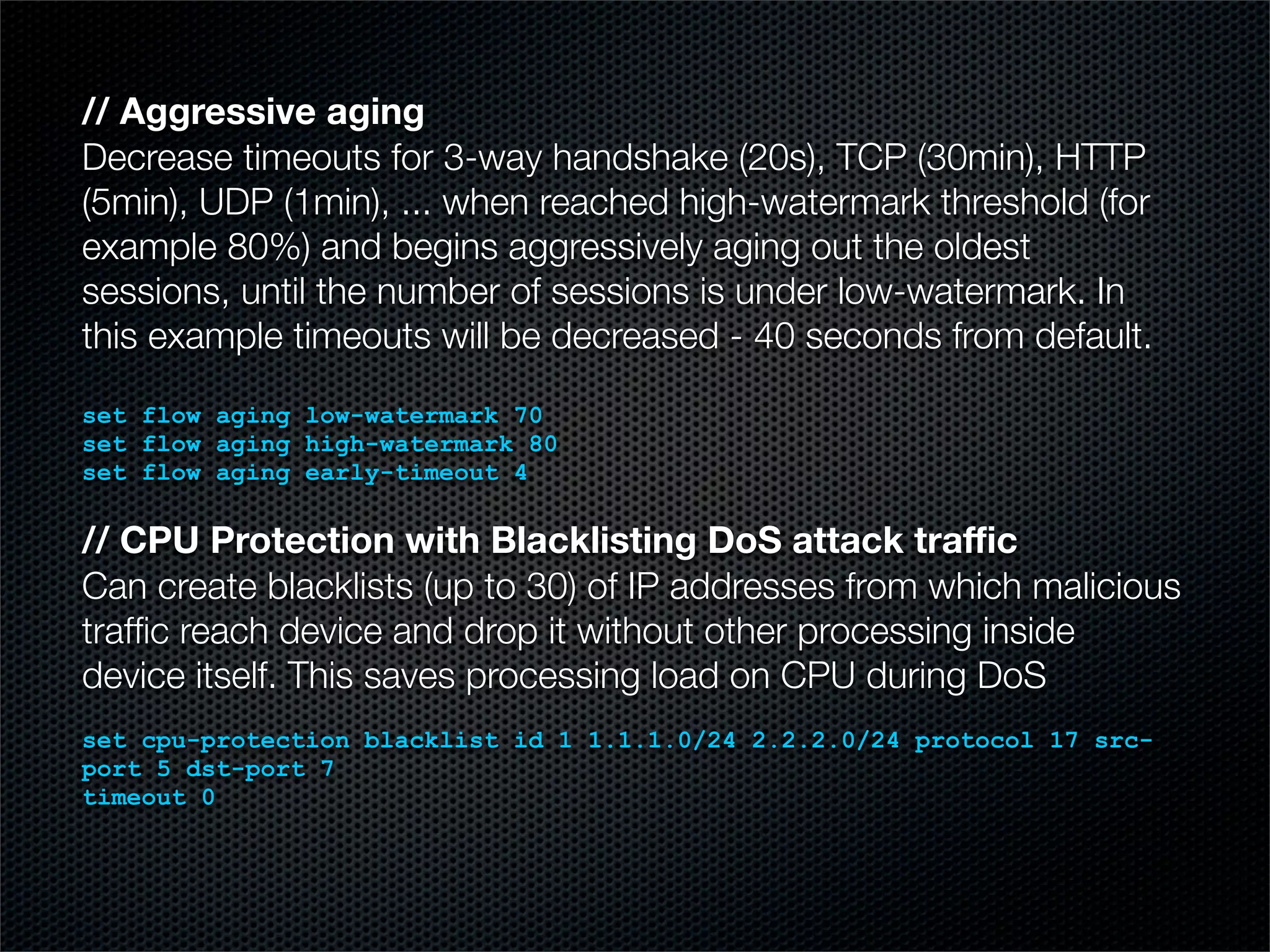 // Aggressive aging 
Decrease timeouts for 3-way handshake (20s), TCP (30min), HTTP 
(5min), UDP (1min), ... when reached high-watermark threshold (for 
example 80%) and begins aggressively aging out the oldest 
sessions, until the number of sessions is under low-watermark. In 
this example timeouts will be decreased - 40 seconds from default. 
set flow aging low-watermark 70 
set flow aging high-watermark 80 
set flow aging early-timeout 4 
// CPU Protection with Blacklisting DoS attack traffic 
Can create blacklists (up to 30) of IP addresses from which malicious 
traffic reach device and drop it without other processing inside 
device itself. This saves processing load on CPU during DoS 
set cpu-protection blacklist id 1 1.1.1.0/24 2.2.2.0/24 protocol 17 src-port 
5 dst-port 7 
timeout 0 
 