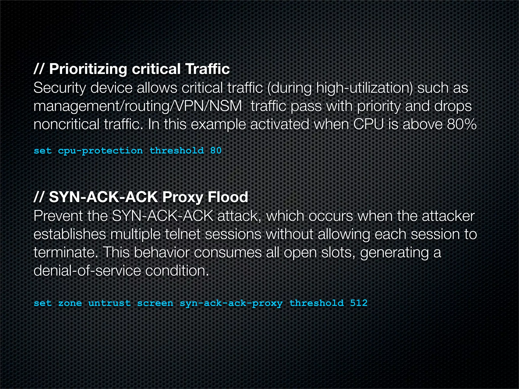// Prioritizing critical Traffic 
Security device allows critical traffic (during high-utilization) such as 
management/routing/VPN/NSM traffic pass with priority and drops 
noncritical traffic. In this example activated when CPU is above 80% 
set cpu-protection threshold 80 
// SYN-ACK-ACK Proxy Flood 
Prevent the SYN-ACK-ACK attack, which occurs when the attacker 
establishes multiple telnet sessions without allowing each session to 
terminate. This behavior consumes all open slots, generating a 
denial-of-service condition. 
set zone untrust screen syn-ack-ack-proxy threshold 512 
 