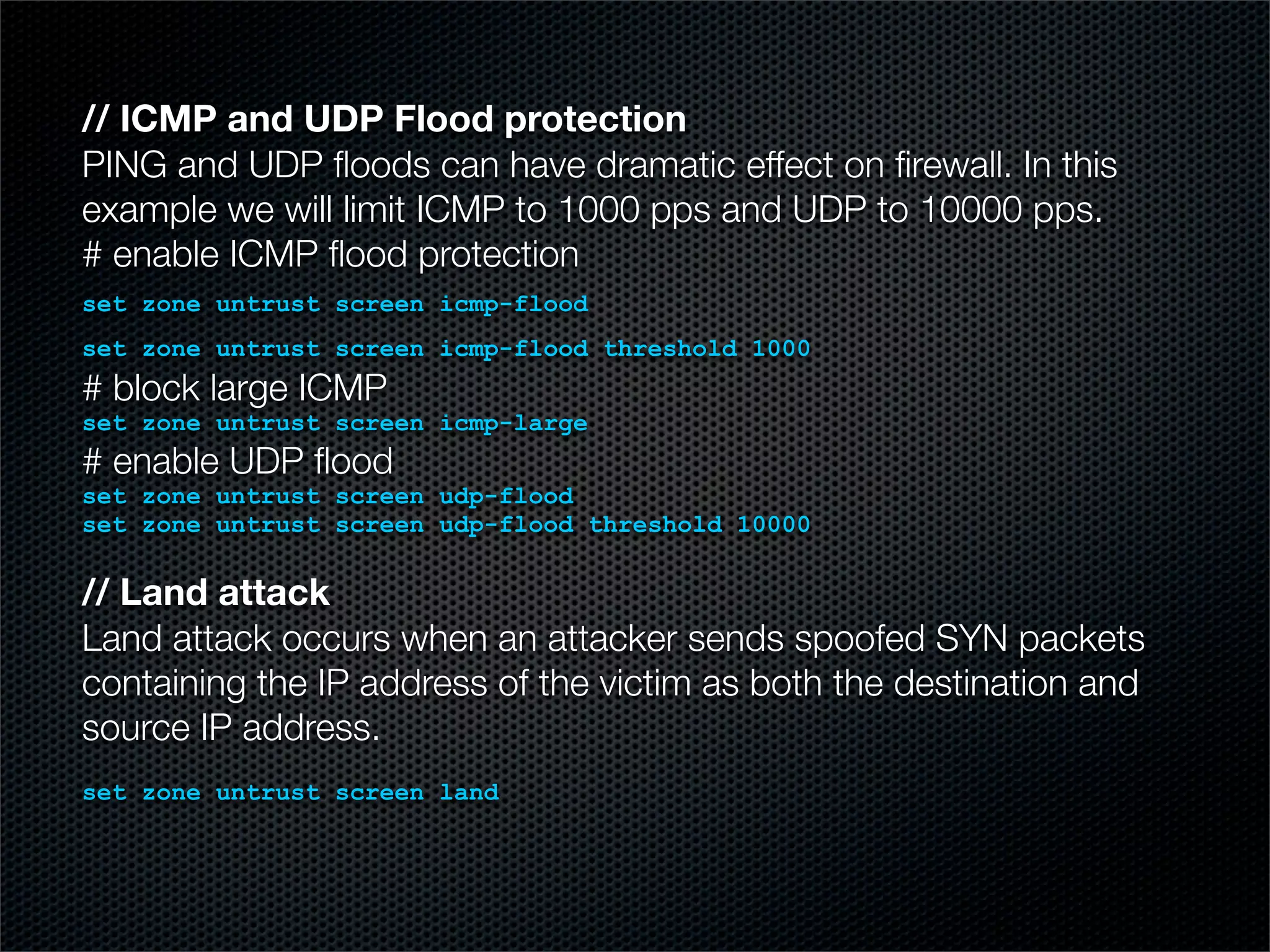 // ICMP and UDP Flood protection 
PING and UDP floods can have dramatic effect on firewall. In this 
example we will limit ICMP to 1000 pps and UDP to 10000 pps. 
# enable ICMP flood protection 
set zone untrust screen icmp-flood 
set zone untrust screen icmp-flood threshold 1000 
# block large ICMP 
set zone untrust screen icmp-large 
# enable UDP flood 
set zone untrust screen udp-flood 
set zone untrust screen udp-flood threshold 10000 
// Land attack 
Land attack occurs when an attacker sends spoofed SYN packets 
containing the IP address of the victim as both the destination and 
source IP address. 
set zone untrust screen land 
 
