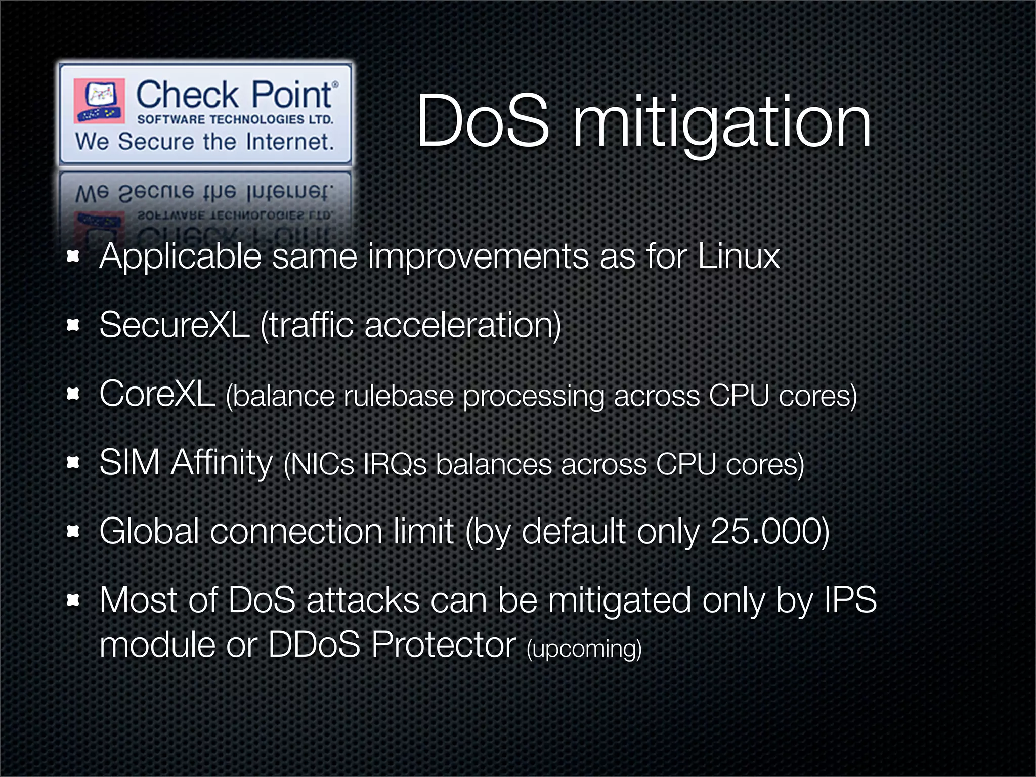 DoS mitigation 
Applicable same improvements as for Linux 
SecureXL (traffic acceleration) 
CoreXL (balance rulebase processing across CPU cores) 
SIM Affinity (NICs IRQs balances across CPU cores) 
Global connection limit (by default only 25.000) 
Most of DoS attacks can be mitigated only by IPS 
module or DDoS Protector (upcoming) 
 