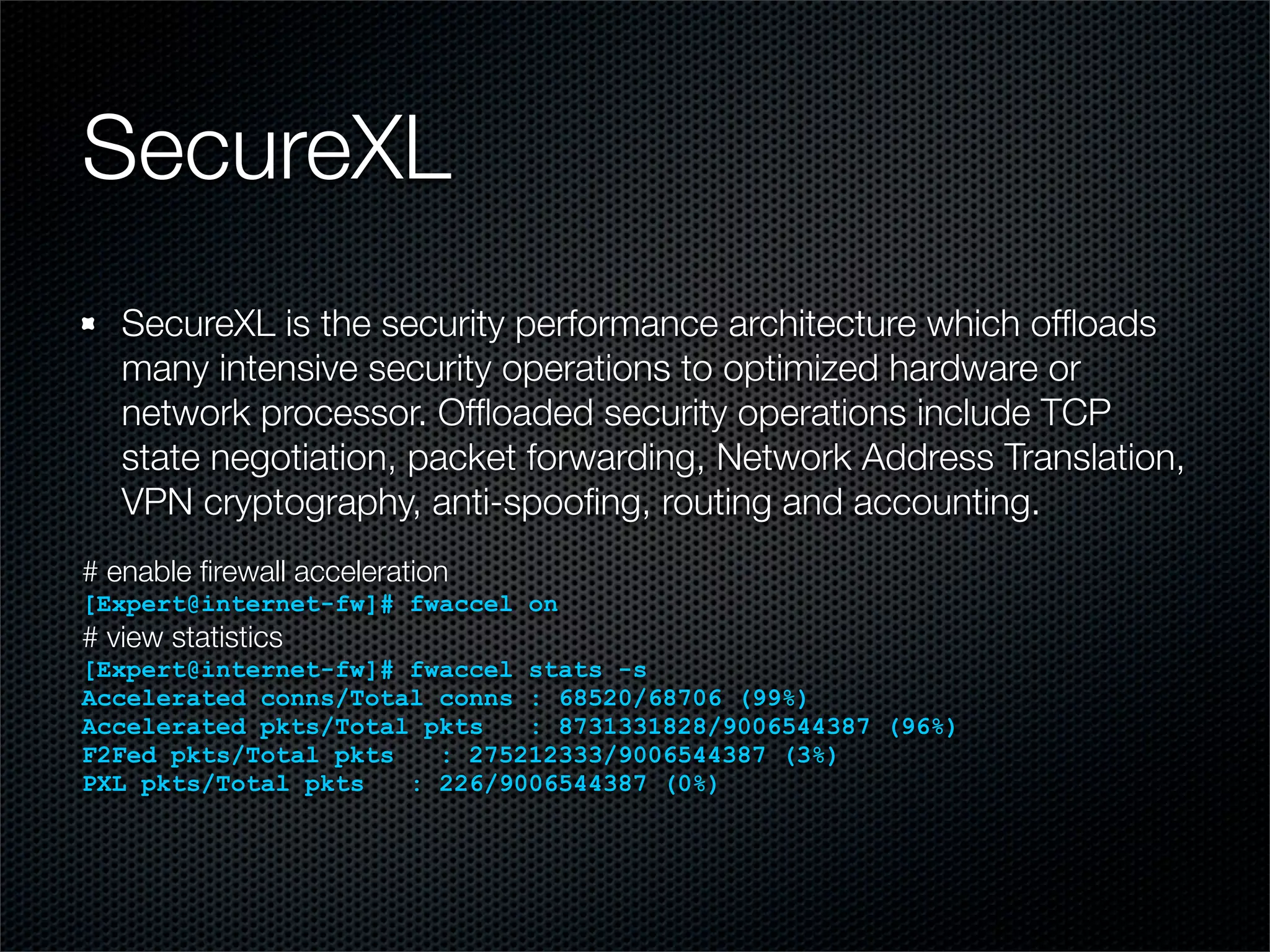 SecureXL 
SecureXL is the security performance architecture which offloads 
many intensive security operations to optimized hardware or 
network processor. Offloaded security operations include TCP 
state negotiation, packet forwarding, Network Address Translation, 
VPN cryptography, anti-spoofing, routing and accounting. 
# enable firewall acceleration 
[Expert@internet-fw]# fwaccel on 
# view statistics 
[Expert@internet-fw]# fwaccel stats -s 
Accelerated conns/Total conns : 68520/68706 (99%) 
Accelerated pkts/Total pkts : 8731331828/9006544387 (96%) 
F2Fed pkts/Total pkts : 275212333/9006544387 (3%) 
PXL pkts/Total pkts : 226/9006544387 (0%) 
 